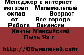 Менеджер в интернет - магазин › Минимальный оклад ­ 2 000 › Возраст от ­ 18 - Все города Работа » Вакансии   . Ханты-Мансийский,Пыть-Ях г.